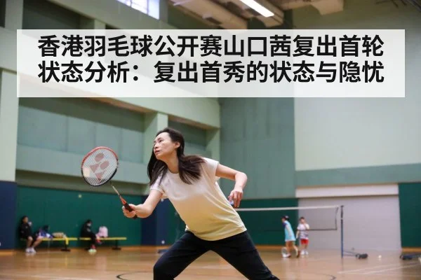 香港羽毛球公开赛山口茜复出首轮状态分析：复出首秀的状态与隐忧