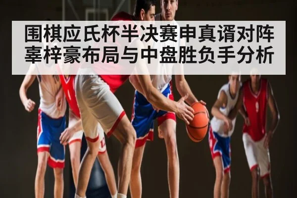 围棋应氏杯半决赛申真谞对阵辜梓豪布局与中盘胜负手分析