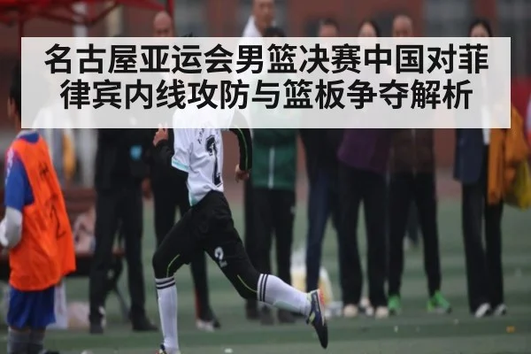 名古屋亚运会男篮决赛中国对菲律宾内线攻防与篮板争夺解析
