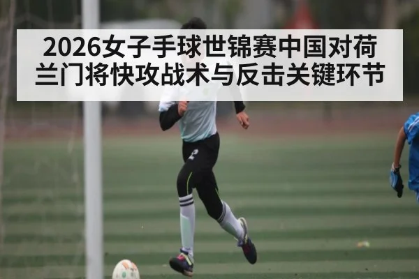 2026女子手球世锦赛中国对荷兰门将快攻战术与反击关键环节