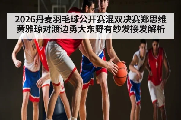 2026丹麦羽毛球公开赛混双决赛郑思维黄雅琼对渡边勇大东野有纱发接发解析