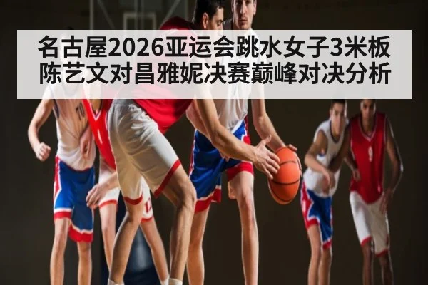 名古屋2026亚运会跳水女子3米板陈艺文对昌雅妮决赛巅峰对决分析